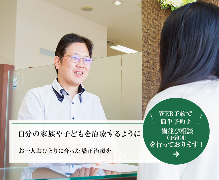 自分の家族や子どもを治療するように お一人おひとりに合った矯正治療を WEB予約で簡単予約♪ 歯並び相談(初回無料・予約制)を行っております！